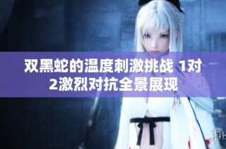 双黑蛇的温度刺激挑战 1对2激烈对抗全景展现