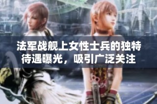 法军战舰上女性士兵的独特待遇曝光，吸引广泛关注