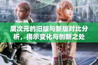 腐次元的旧版与新版对比分析，揭示变化与创新之处