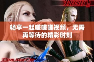 畅享一起嗟嗟嗟视频，无需再等待的精彩时刻