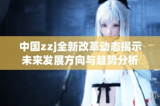 中国zzj全新改革动态揭示未来发展方向与趋势分析