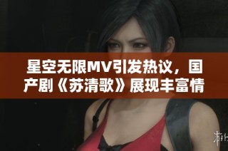 星空无限MV引发热议，国产剧《苏清歌》展现丰富情感世界