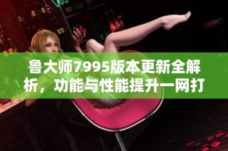 鲁大师7995版本更新全解析，功能与性能提升一网打尽