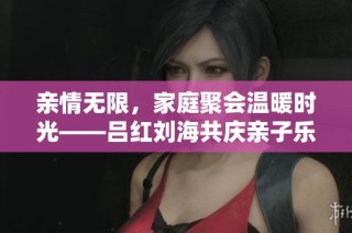 亲情无限，家庭聚会温暖时光——吕红刘海共庆亲子乐趣