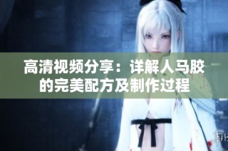高清视频分享：详解人马胶的完美配方及制作过程