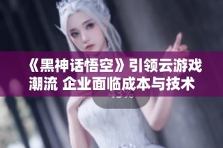 《黑神话悟空》引领云游戏潮流 企业面临成本与技术双重挑战