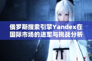 俄罗斯搜索引擎Yandex在国际市场的进军与挑战分析