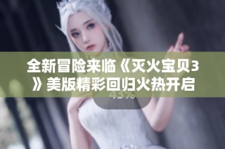 全新冒险来临《灭火宝贝3》美版精彩回归火热开启