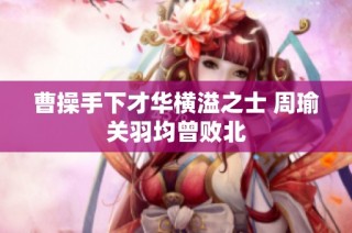 曹操手下才华横溢之士 周瑜关羽均曾败北