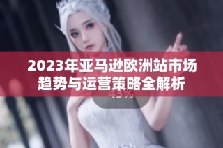 2023年亚马逊欧洲站市场趋势与运营策略全解析