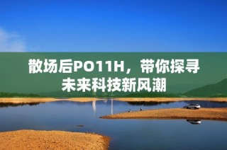 散场后PO11H，带你探寻未来科技新风潮