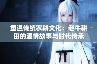 重温传统农耕文化：老牛耕田的温情故事与时代传承