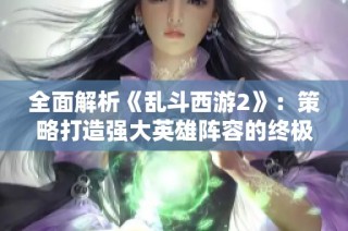 全面解析《乱斗西游2》：策略打造强大英雄阵容的终极指南