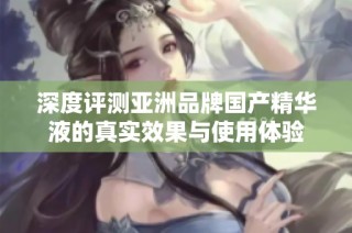深度评测亚洲品牌国产精华液的真实效果与使用体验