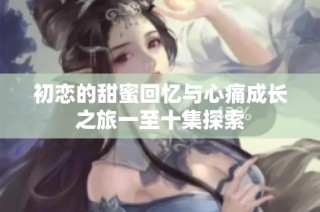 初恋的甜蜜回忆与心痛成长之旅一至十集探索
