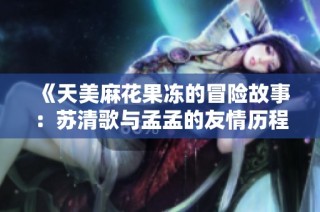 《天美麻花果冻的冒险故事：苏清歌与孟孟的友情历程》