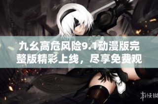 九幺高危风险9.1动漫版完整版精彩上线，尽享免费观影体验