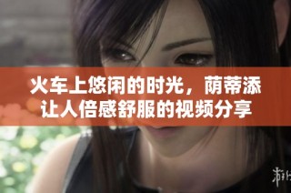 火车上悠闲的时光，荫蒂添让人倍感舒服的视频分享