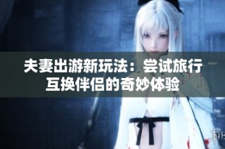 夫妻出游新玩法：尝试旅行互换伴侣的奇妙体验
