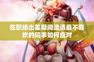 在职场出差期间遭遇最不喜欢的同事如何应对