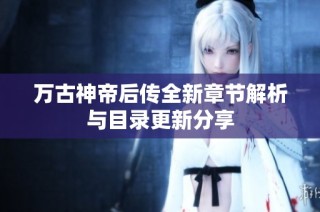 万古神帝后传全新章节解析与目录更新分享