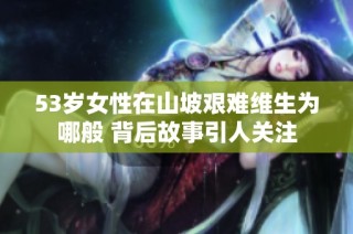 53岁女性在山坡艰难维生为哪般 背后故事引人关注