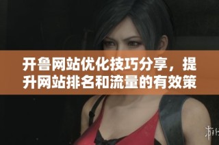 开鲁网站优化技巧分享，提升网站排名和流量的有效策略