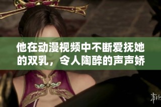 他在动漫视频中不断爱抚她的双乳，令人陶醉的声声娇喘