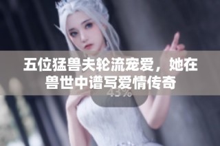 五位猛兽夫轮流宠爱，她在兽世中谱写爱情传奇