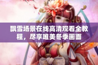 飘雪场景在线高清观看全教程，尽享唯美冬季画面