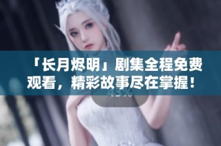 「长月烬明」剧集全程免费观看，精彩故事尽在掌握！