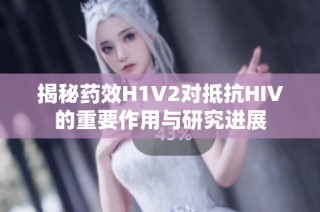 揭秘药效H1V2对抵抗HIV的重要作用与研究进展
