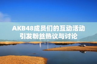 AKB48成员们的互动活动引发粉丝热议与讨论