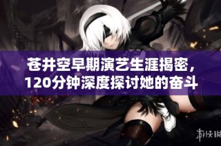 苍井空早期演艺生涯揭密，120分钟深度探讨她的奋斗与挑战