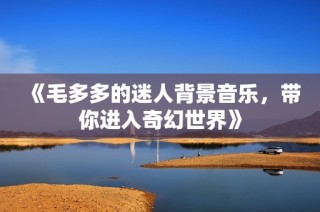 《毛多多的迷人背景音乐，带你进入奇幻世界》