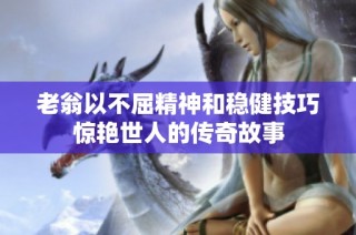 老翁以不屈精神和稳健技巧惊艳世人的传奇故事