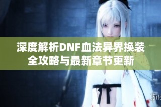 深度解析DNF血法异界换装全攻略与最新章节更新
