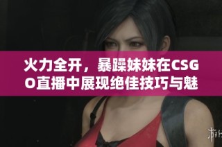 火力全开，暴躁妹妹在CSGO直播中展现绝佳技巧与魅力