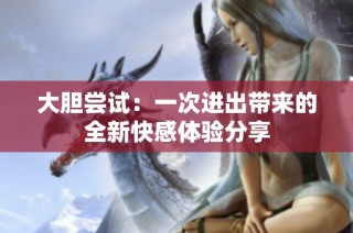 大胆尝试：一次进出带来的全新快感体验分享