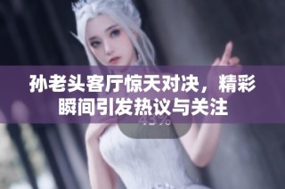 孙老头客厅惊天对决，精彩瞬间引发热议与关注
