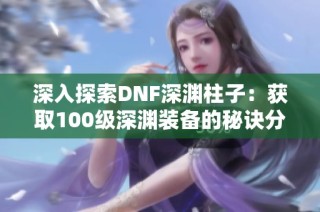 深入探索DNF深渊柱子：获取100级深渊装备的秘诀分享