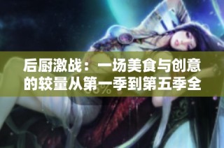 后厨激战：一场美食与创意的较量从第一季到第五季全景回顾