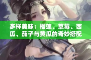 多样美味：榴莲、草莓、西瓜、茄子与黄瓜的奇妙搭配介绍