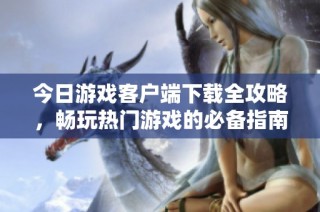 今日游戏客户端下载全攻略，畅玩热门游戏的必备指南
