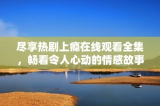 尽享热剧上瘾在线观看全集，畅看令人心动的情感故事