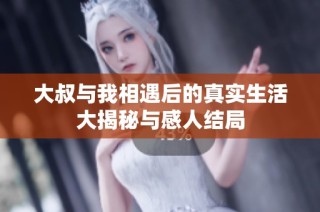 大叔与我相遇后的真实生活大揭秘与感人结局