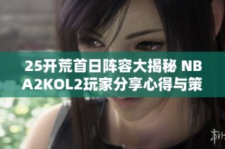 25开荒首日阵容大揭秘 NBA2KOL2玩家分享心得与策略