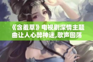 《含羞草》电视剧深情主题曲让人心醉神迷,歌声回荡情缘绵长