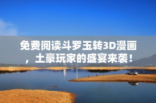 免费阅读斗罗玉转3D漫画，土豪玩家的盛宴来袭！