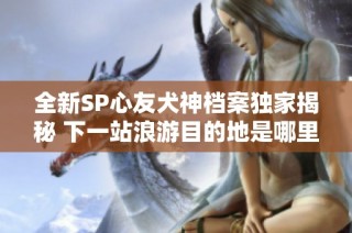 全新SP心友犬神档案独家揭秘 下一站浪游目的地是哪里呢